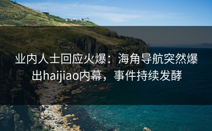 业内人士回应火爆：海角导航突然爆出haijiao内幕，事件持续发酵