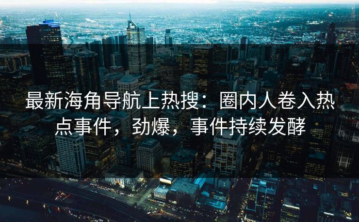 最新海角导航上热搜：圈内人卷入热点事件，劲爆，事件持续发酵