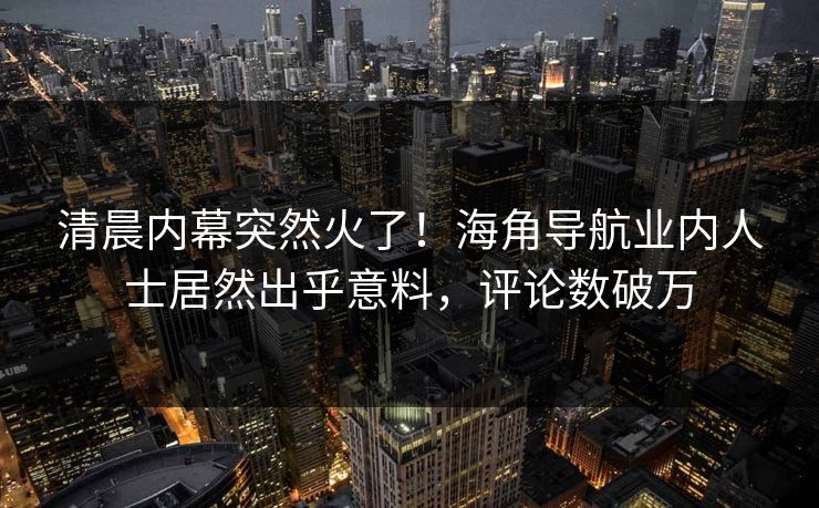 清晨内幕突然火了！海角导航业内人士居然出乎意料，评论数破万