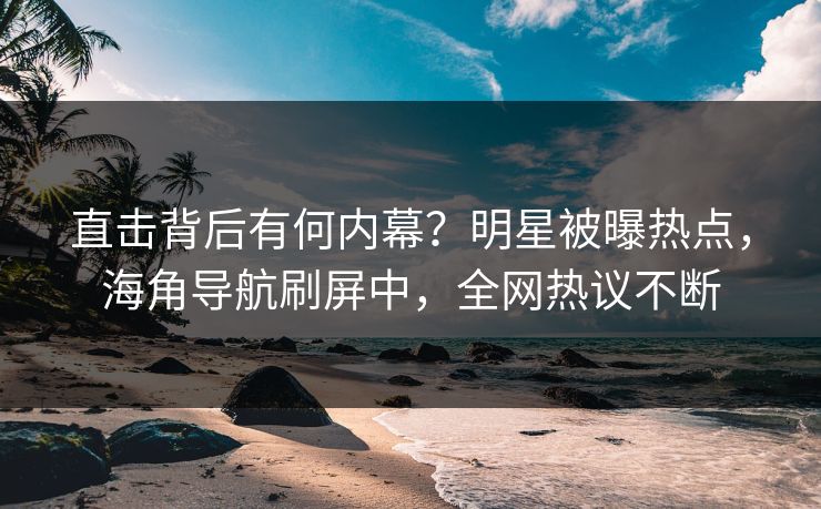 直击背后有何内幕？明星被曝热点，海角导航刷屏中，全网热议不断