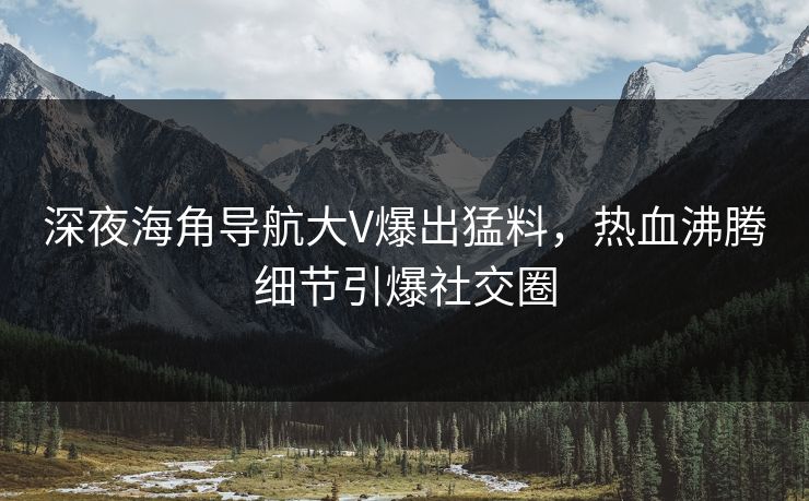 深夜海角导航大V爆出猛料，热血沸腾细节引爆社交圈