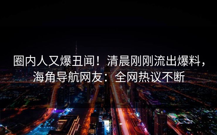 圈内人又爆丑闻！清晨刚刚流出爆料，海角导航网友：全网热议不断