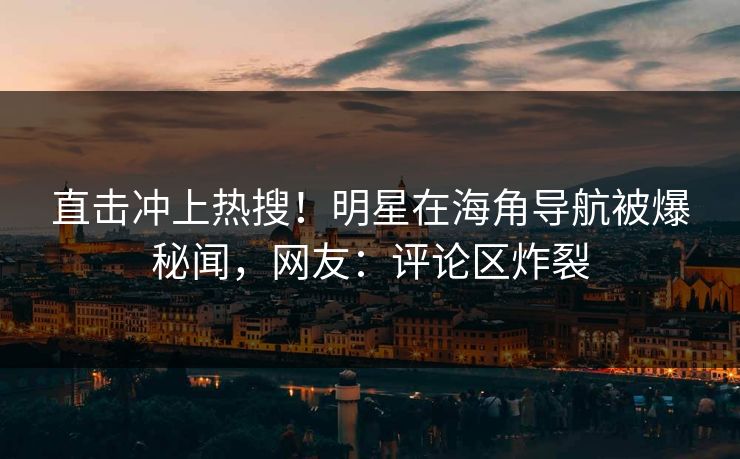 直击冲上热搜！明星在海角导航被爆秘闻，网友：评论区炸裂