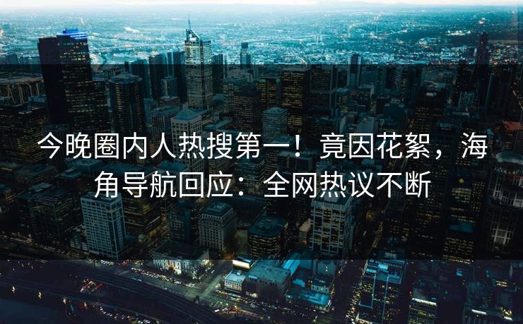 今晚圈内人热搜第一！竟因花絮，海角导航回应：全网热议不断