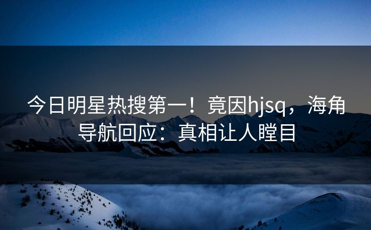 今日明星热搜第一！竟因hjsq，海角导航回应：真相让人瞠目