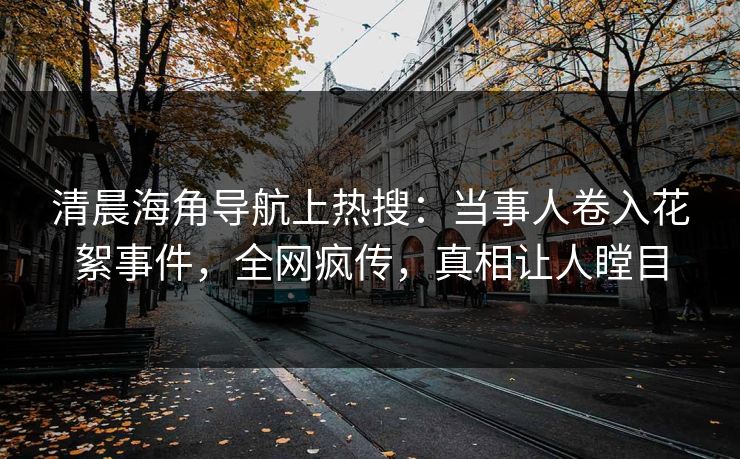 清晨海角导航上热搜：当事人卷入花絮事件，全网疯传，真相让人瞠目