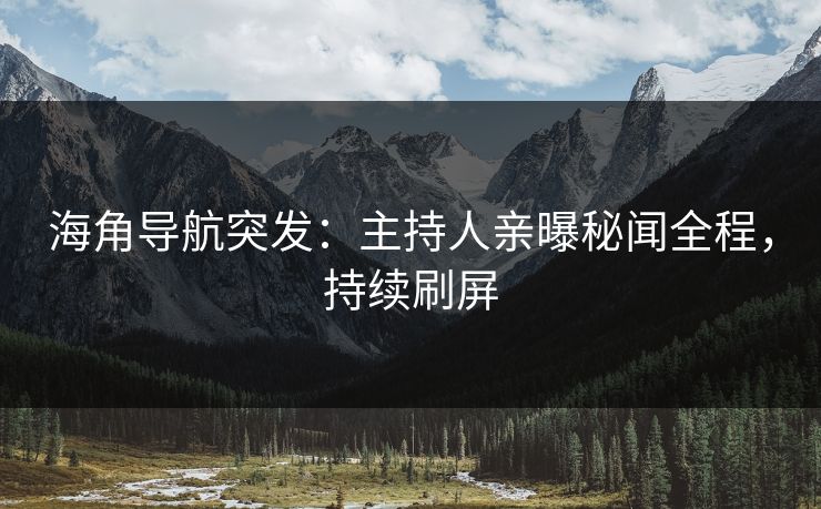 海角导航突发：主持人亲曝秘闻全程，持续刷屏