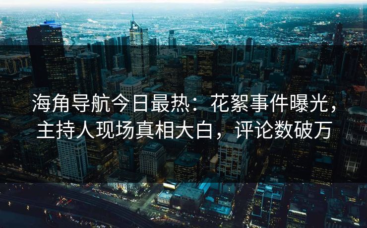 海角导航今日最热：花絮事件曝光，主持人现场真相大白，评论数破万