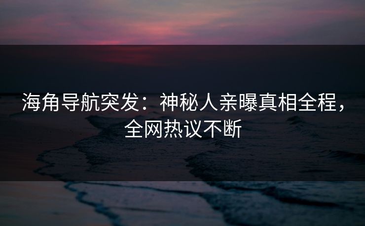 海角导航突发：神秘人亲曝真相全程，全网热议不断