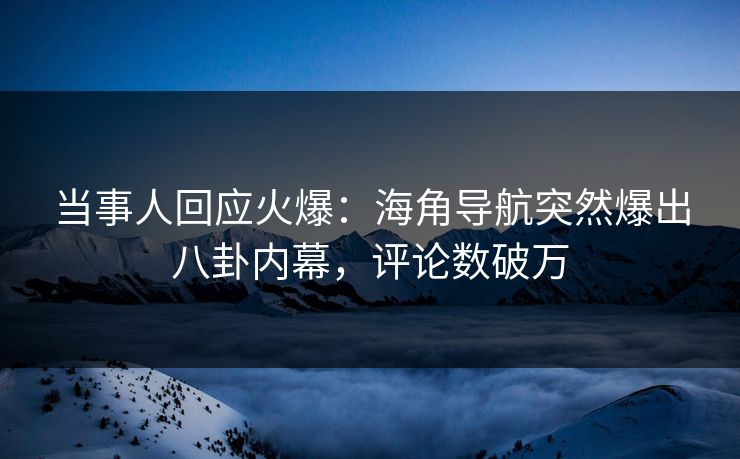 当事人回应火爆：海角导航突然爆出八卦内幕，评论数破万