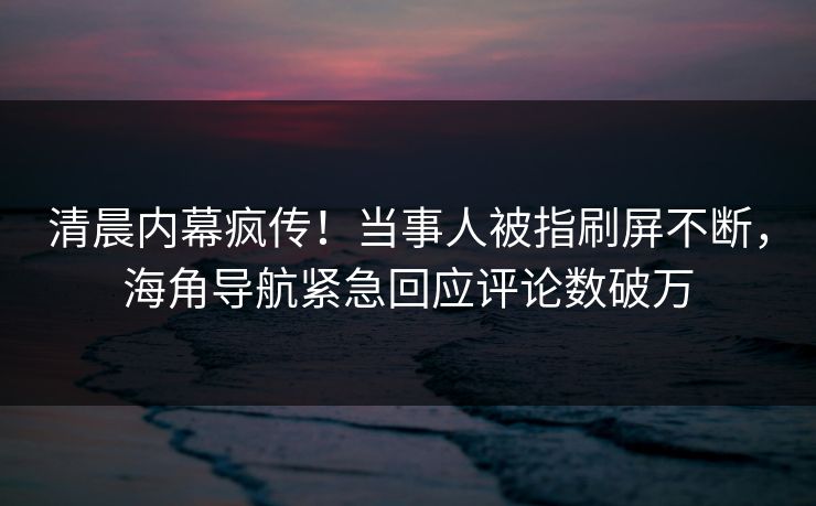 清晨内幕疯传！当事人被指刷屏不断，海角导航紧急回应评论数破万