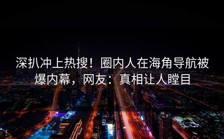 深扒冲上热搜！圈内人在海角导航被爆内幕，网友：真相让人瞠目