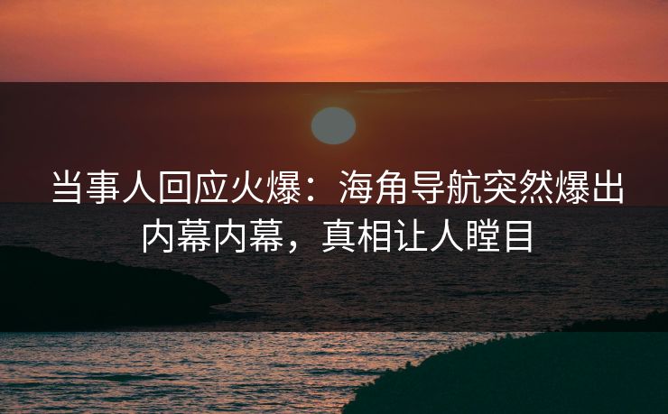 当事人回应火爆：海角导航突然爆出内幕内幕，真相让人瞠目