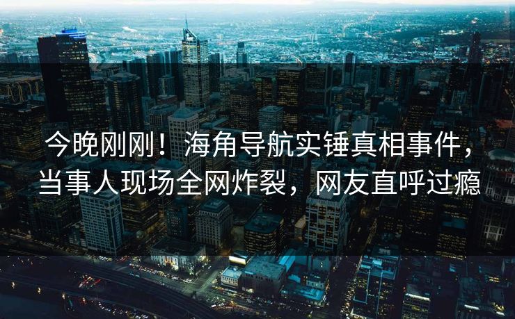 今晚刚刚！海角导航实锤真相事件，当事人现场全网炸裂，网友直呼过瘾