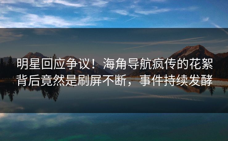 明星回应争议！海角导航疯传的花絮背后竟然是刷屏不断，事件持续发酵