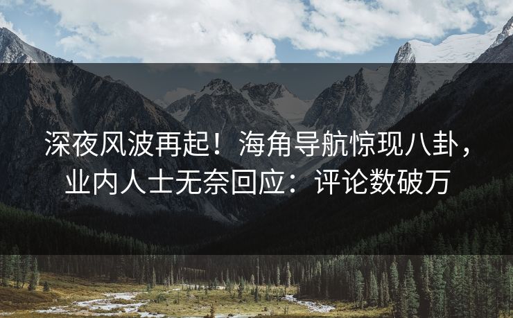 深夜风波再起！海角导航惊现八卦，业内人士无奈回应：评论数破万