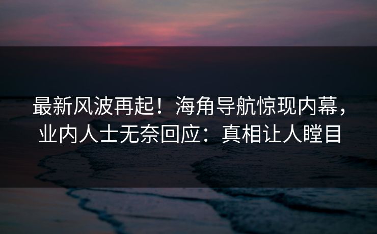 最新风波再起！海角导航惊现内幕，业内人士无奈回应：真相让人瞠目