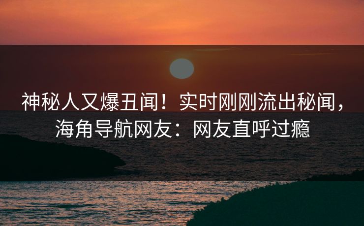 神秘人又爆丑闻！实时刚刚流出秘闻，海角导航网友：网友直呼过瘾