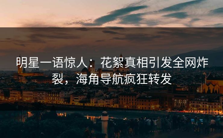明星一语惊人：花絮真相引发全网炸裂，海角导航疯狂转发
