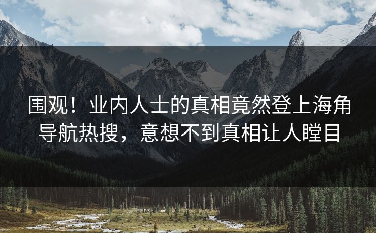 围观！业内人士的真相竟然登上海角导航热搜，意想不到真相让人瞠目