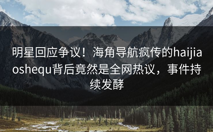 明星回应争议！海角导航疯传的haijiaoshequ背后竟然是全网热议，事件持续发酵
