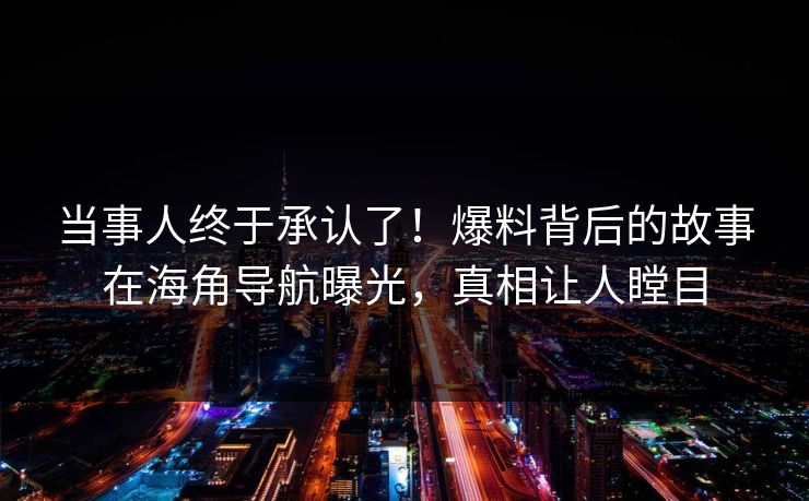 当事人终于承认了！爆料背后的故事在海角导航曝光，真相让人瞠目