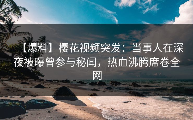 【爆料】樱花视频突发：当事人在深夜被曝曾参与秘闻，热血沸腾席卷全网