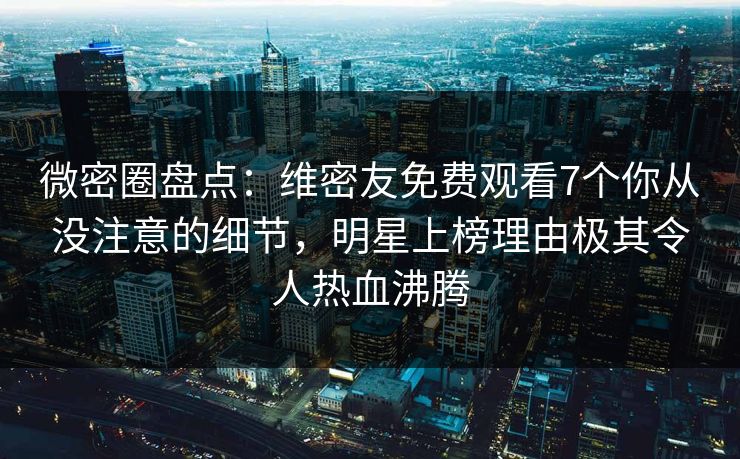 微密圈盘点：维密友免费观看7个你从没注意的细节，明星上榜理由极其令人热血沸腾