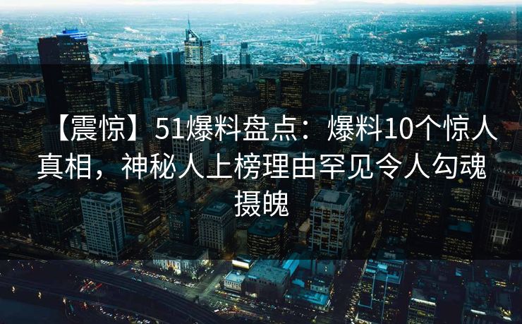 【震惊】51爆料盘点：爆料10个惊人真相，神秘人上榜理由罕见令人勾魂摄魄