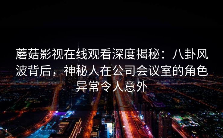 蘑菇影视在线观看深度揭秘：八卦风波背后，神秘人在公司会议室的角色异常令人意外