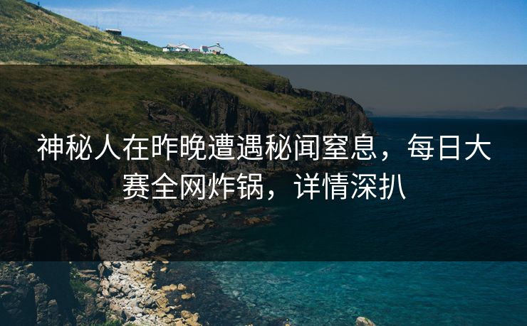 神秘人在昨晚遭遇秘闻窒息，每日大赛全网炸锅，详情深扒
