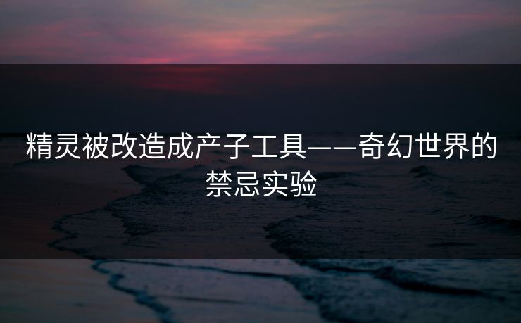 精灵被改造成产子工具——奇幻世界的禁忌实验
