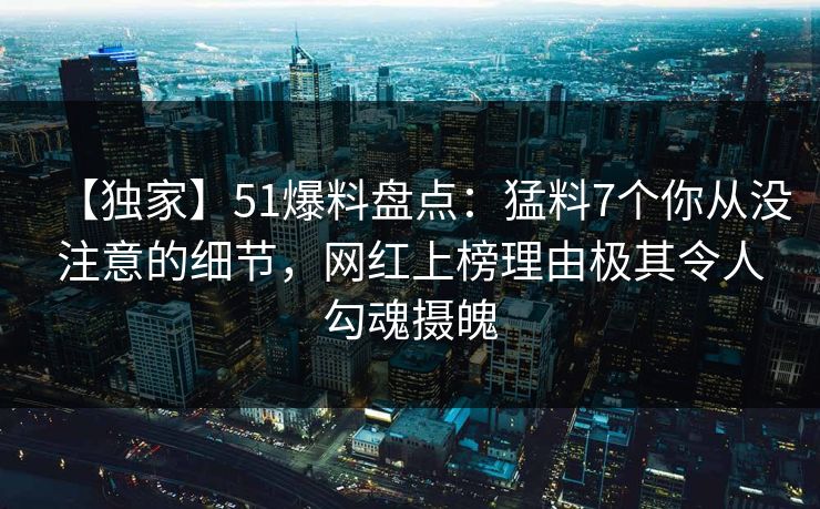 【独家】51爆料盘点：猛料7个你从没注意的细节，网红上榜理由极其令人勾魂摄魄