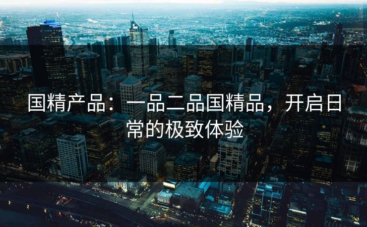 国精产品：一品二品国精品，开启日常的极致体验