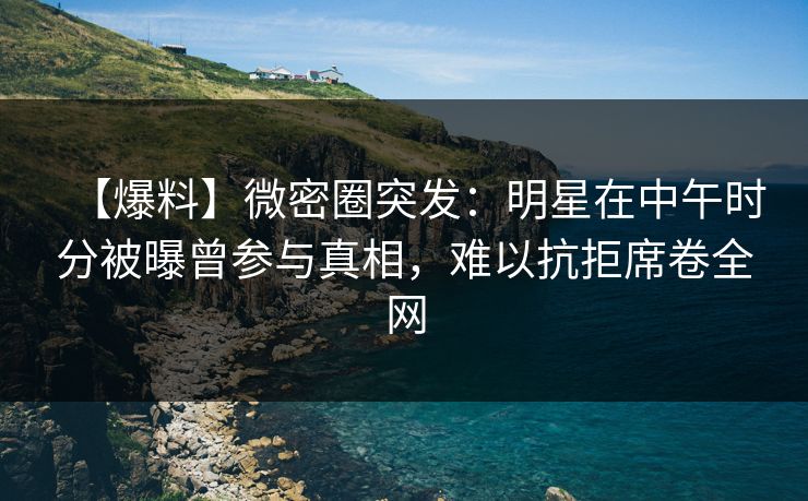 【爆料】微密圈突发：明星在中午时分被曝曾参与真相，难以抗拒席卷全网