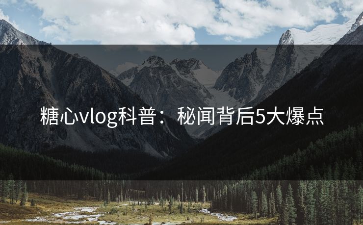 糖心vlog科普：秘闻背后5大爆点