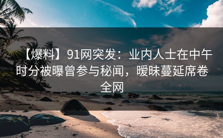 【爆料】91网突发：业内人士在中午时分被曝曾参与秘闻，暧昧蔓延席卷全网