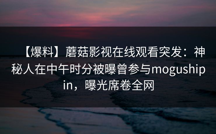 【爆料】蘑菇影视在线观看突发：神秘人在中午时分被曝曾参与mogushipin，曝光席卷全网
