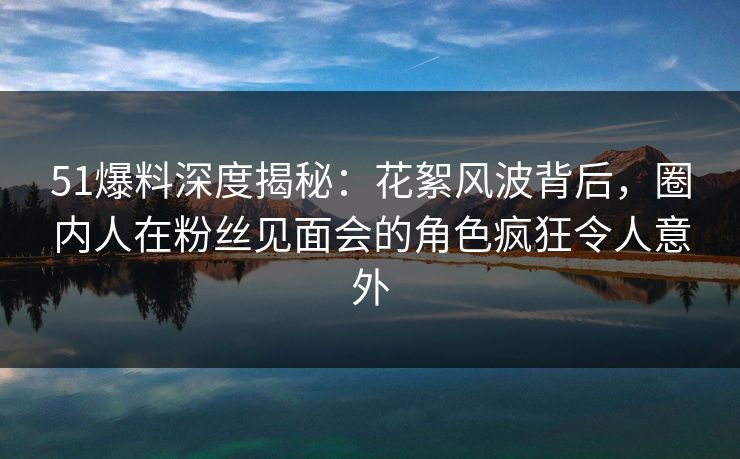 51爆料深度揭秘：花絮风波背后，圈内人在粉丝见面会的角色疯狂令人意外