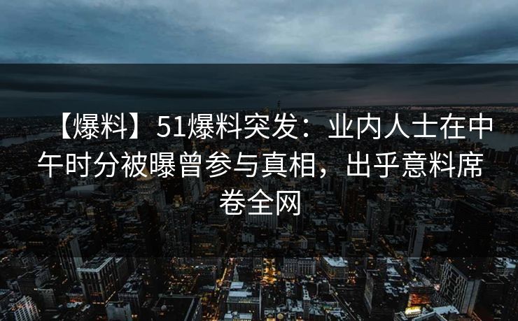 【爆料】51爆料突发:业内人士在中午时分被曝曾参与真相,出乎意料席卷全网 【爆料】51爆料突发:业内人士在中午时分被曝曾参与真相,出乎意料席卷全网