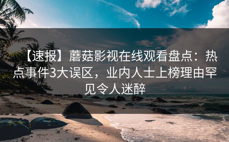 【速报】蘑菇影视在线观看盘点:热点事件3大误区,业内人士上榜理由罕见令人迷醉 【速报】蘑菇影视在线观看盘点:热点事件3大误区,业内人士上榜理由罕见令人迷醉