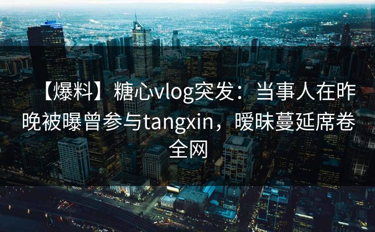 【爆料】糖心vlog突发：当事人在昨晚被曝曾参与tangxin，暧昧蔓延席卷全网