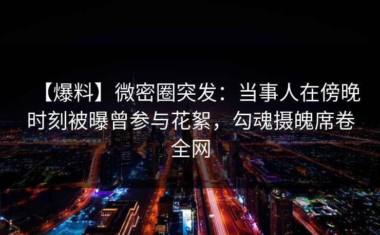 【爆料】微密圈突发:当事人在傍晚时刻被曝曾参与花絮,勾魂摄魄席卷全网 【爆料】微密圈突发:当事人在傍晚时刻被曝曾参与花絮,勾魂摄魄席卷全网