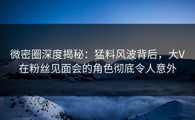 微密圈深度揭秘:猛料风波背后,大V在粉丝见面会的角色彻底令人意外 微密圈深度揭秘:猛料风波背后,大V在粉丝见面会的角色彻底令人意外