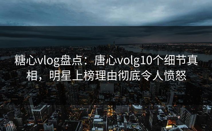 糖心vlog盘点：唐心volg10个细节真相，明星上榜理由彻底令人愤怒
