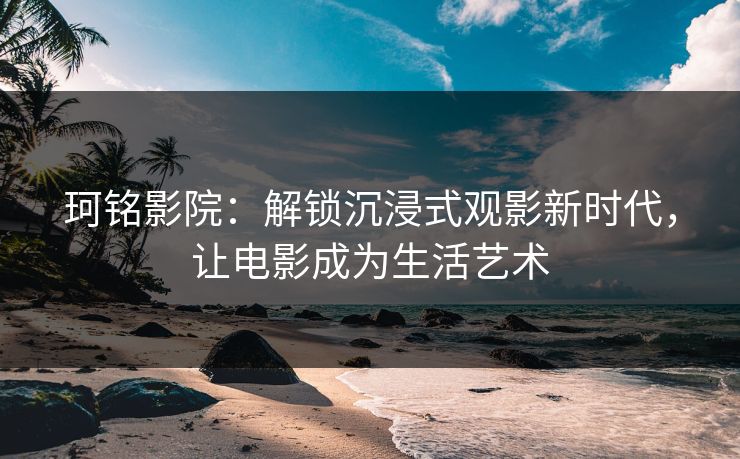 珂铭影院：解锁沉浸式观影新时代，让电影成为生活艺术