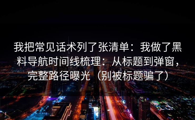 我把常见话术列了张清单：我做了黑料导航时间线梳理：从标题到弹窗，完整路径曝光（别被标题骗了）