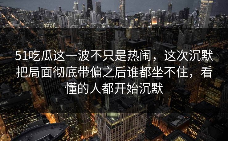 51吃瓜这一波不只是热闹，这次沉默把局面彻底带偏之后谁都坐不住，看懂的人都开始沉默