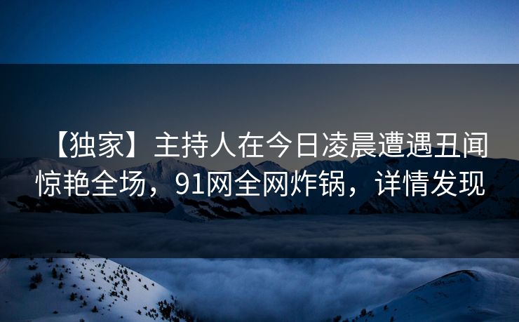 【独家】主持人在今日凌晨遭遇丑闻 惊艳全场,91网全网炸锅,详情发现 【独家】主持人在今日凌晨遭遇丑闻 惊艳全场,91网全网炸锅,详情发现